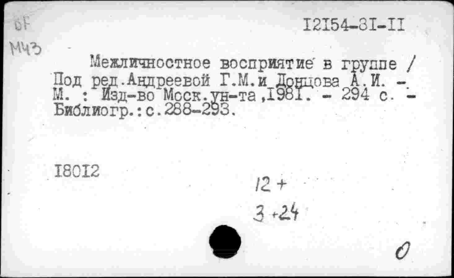 ﻿12154-31-11
мчъ -
Межличностное восприятие' в группе / Под ред. Андреевой Г.М.и Донцова А.И. -М. : Изд-во Моск.ун-та ,19817 - 294 с. -Библио гр.: с. 288-293.
18012
12 +
3 Ж
о